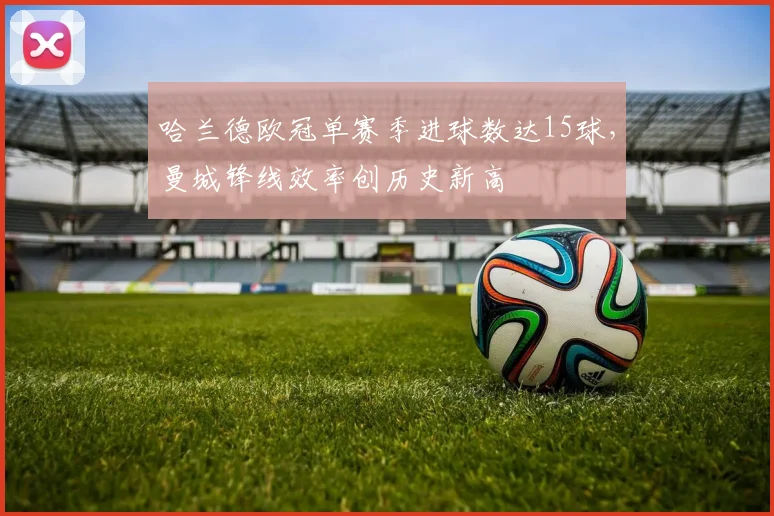 哈兰德欧冠单赛季进球数达15球,曼城锋线效率创历史新高
