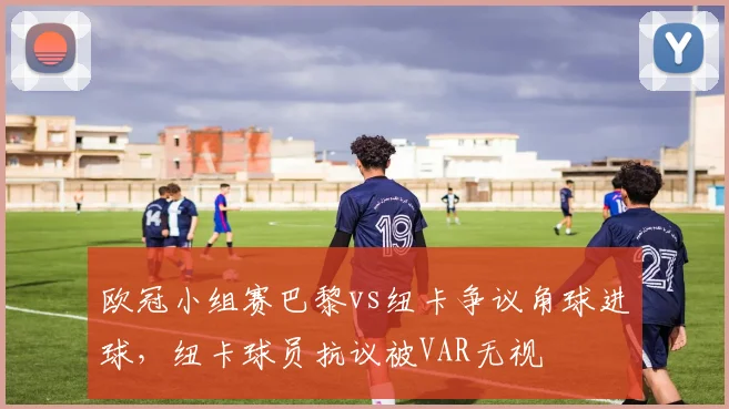 欧冠小组赛巴黎vs纽卡争议角球进球,纽卡球员抗议被VAR无视