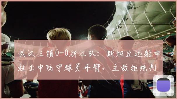 武汉三镇0-0浙江队:斯坦丘远射中柱击中防守球员手臂,主裁拒绝判点引爆争议