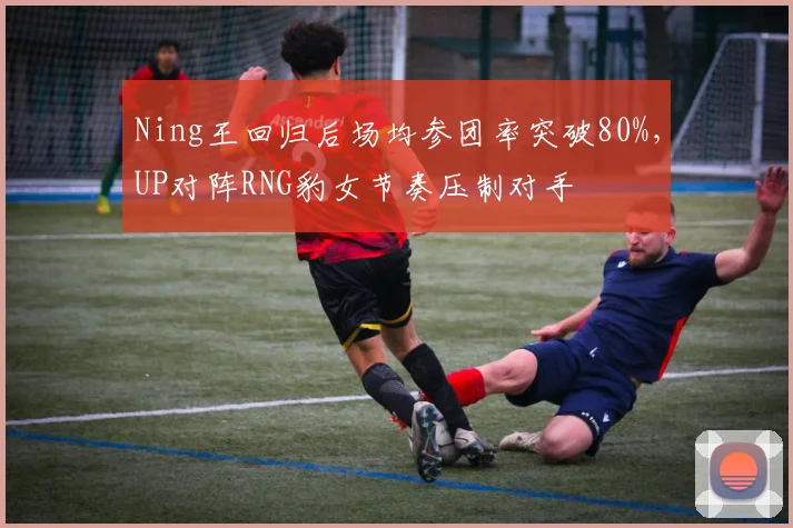 Ning王回归后场均参团率突破80%,UP对阵RNG豹女节奏压制对手