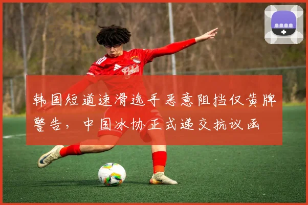韩国短道速滑选手恶意阻挡仅黄牌警告，中国冰协正式递交抗议函